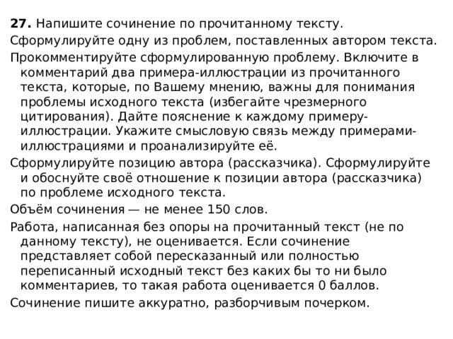 27.  Напишите сочинение по прочитанному тексту. Сформулируйте одну из проблем, поставленных автором текста. Прокомментируйте сформулированную проблему. Включите в комментарий два примера-иллюстрации из прочитанного текста, которые, по Вашему мнению, важны для понимания проблемы исходного текста (избегайте чрезмерного цитирования). Дайте пояснение к каждому примеру-иллюстрации. Укажите смысловую связь между примерами-иллюстрациями и проанализируйте её. Сформулируйте позицию автора (рассказчика). Сформулируйте и обоснуйте своё отношение к позиции автора (рассказчика) по проблеме исходного текста. Объём сочинения — не менее 150 слов. Работа, написанная без опоры на прочитанный текст (не по данному тексту), не оценивается. Если сочинение представляет собой пересказанный или полностью переписанный исходный текст без каких бы то ни было комментариев, то такая работа оценивается 0 баллов. Сочинение пишите аккуратно, разборчивым почерком. 