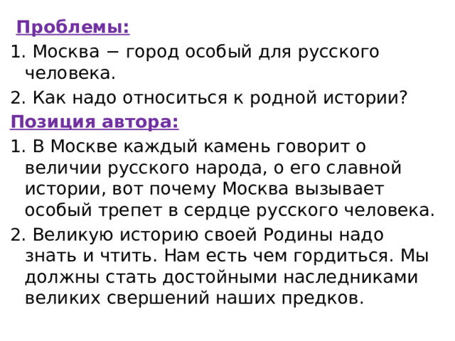   Проблемы: 1. Москва − город особый для русского человека. 2. Как надо относиться к родной истории? Позиция автора: 1. В Москве каждый камень говорит о величии русского народа, о его славной истории, вот почему Москва вызывает особый трепет в сердце русского человека. 2. Великую историю своей Родины надо знать и чтить. Нам есть чем гордиться. Мы должны стать достойными наследниками великих свершений наших предков. 