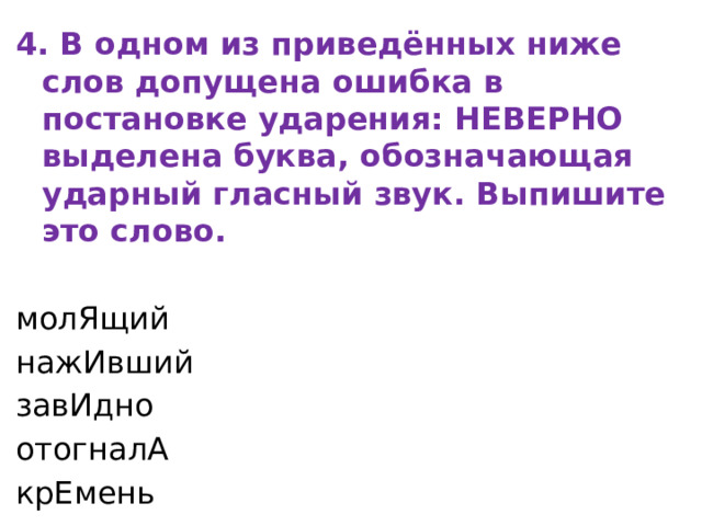 4. В одном из приведённых ниже слов допущена ошибка в постановке ударения: НЕВЕРНО выделена буква, обозначающая ударный гласный звук. Выпишите это слово.   молЯщий нажИвший завИдно отогналА крЕмень 