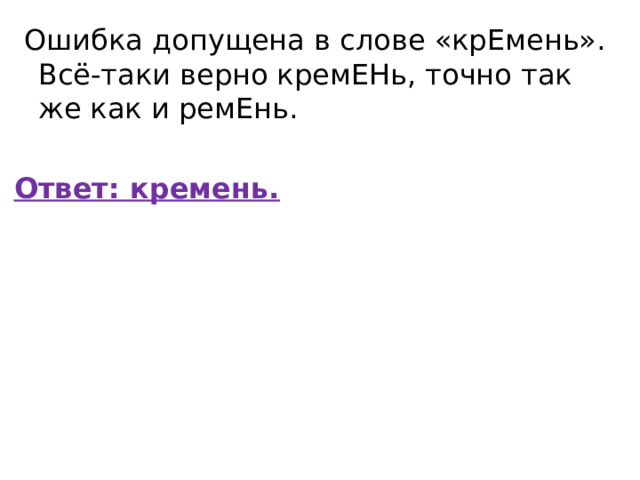   Ошибка допущена в слове «крЕмень». Всё-таки верно кремЕНь, точно так же как и ремЕнь. Ответ: кремень. 