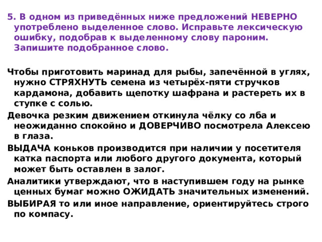 5. В одном из приведённых ниже предложений НЕВЕРНО употреблено выделенное слово. Исправьте лексическую ошибку, подобрав к выделенному слову пароним. Запишите подобранное слово.  Чтобы приготовить маринад для рыбы, запечённой в углях, нужно СТРЯХНУТЬ семена из четырёх-пяти стручков кардамона, добавить щепотку шафрана и растереть их в ступке с солью. Девочка резким движением откинула чёлку со лба и неожиданно спокойно и ДОВЕРЧИВО посмотрела Алексею в глаза. ВЫДАЧА коньков производится при наличии у посетителя катка паспорта или любого другого документа, который может быть оставлен в залог. Аналитики утверждают, что в наступившем году на рынке ценных бумаг можно ОЖИДАТЬ значительных изменений. ВЫБИРАЯ то или иное направление, ориентируйтесь строго по компасу. 