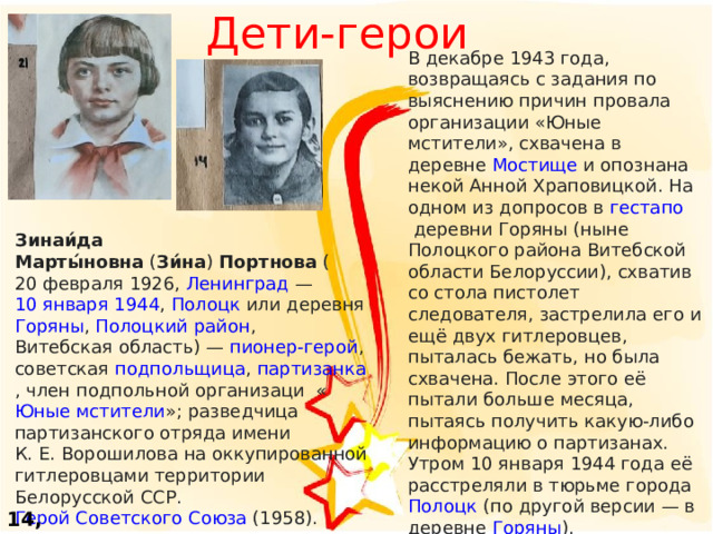 Дети-герои В декабре 1943 года, возвращаясь с задания по выяснению причин провала организации «Юные мстители», схвачена в деревне  Мостище  и опознана некой Анной Храповицкой. На одном из допросов в  гестапо  деревни Горяны (ныне Полоцкого района Витебской области Белоруссии), схватив со стола пистолет следователя, застрелила его и ещё двух гитлеровцев, пыталась бежать, но была схвачена. После этого её пытали больше месяца, пытаясь получить какую-либо информацию о партизанах. Утром 10 января 1944 года её расстреляли в тюрьме города  Полоцк  (по другой версии — в деревне  Горяны ). Зинаи́да Марты́новна  ( Зи́на )  Портнова  ( 20 февраля   1926 ,  Ленинград  —  10 января   1944 ,  Полоцк  или деревня  Горяны , Полоцкий район ,  Витебская область ) —  пионер-герой , советская подпольщица ,  партизанка , член подпольной организаци « Юные мстители »; разведчица партизанского отряда имени К. Е. Ворошилова на оккупированной гитлеровцами территории Белорусской ССР.  Герой Советского Союза  (1958). 14, 21 