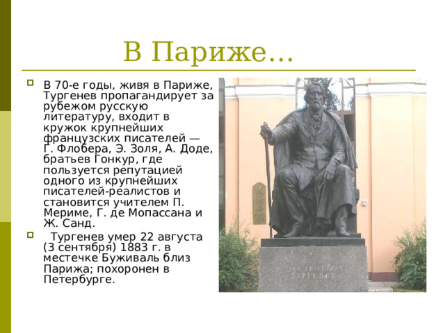 В 70-е годы, живя в Париже, Тургенев пропагандирует за рубежом русскую литературу, входит в кружок крупнейших французских писателей — Г. Флобера, Э. Золя, А. Доде, братьев Гонкур, где пользуется репутацией одного из крупнейших писателей-реалистов и становится учителем П. Мериме, Г. де Мопассана и Ж. Санд.  Тургенев умер 22 августа (3 сентября) 1883 г. в местечке Буживаль близ Парижа; похоронен в Петербурге. 