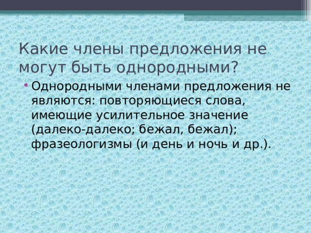 Какие члены предложения не могут быть однородными? Однородными членами предложения не являются: повторяющиеся слова, имеющие усилительное значение (далеко-далеко; бежал, бежал); фразеологизмы (и день и ночь и др.).  