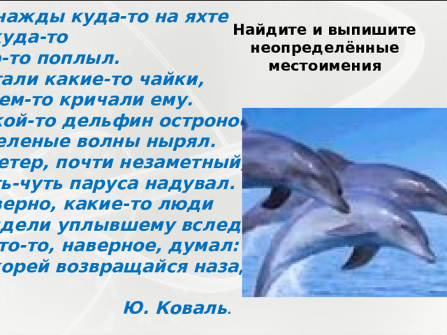 Однажды куда-то на яхте Откуда-то Кто-то поплыл. Летали какие-то чайки, О чем-то кричали ему. Какой-то дельфин остроносый В зеленые волны нырял. И ветер, почти незаметный, Чуть-чуть паруса надувал. Наверно, какие-то люди Глядели уплывшему вслед. И кто-то, наверное, думал: «Скорей возвращайся назад»   Ю. Коваль . Найдите и выпишите неопределённые местоимения 