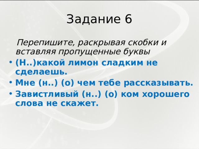 Задание 6  Перепишите, раскрывая скобки и вставляя пропущенные буквы (Н..)какой лимон сладким не сделаешь. Мне (н..) (о) чем тебе рассказывать. Завистливый (н..) (о) ком хорошего слова не скажет. 