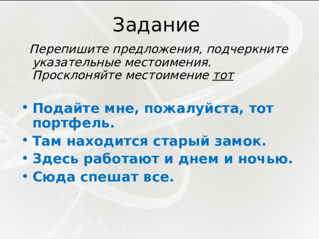 Задание  Перепишите предложения, подчеркните указательные местоимения. Просклоняйте местоимение тот  Подайте мне, пожалуйста, тот портфель. Там находится старый замок. Здесь работают и днем и ночью. Сюда спешат все. 