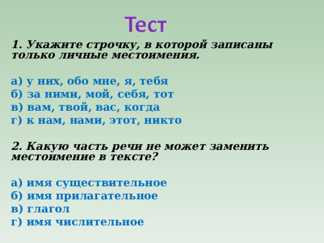 1. Укажите строчку, в которой записаны только личные местоимения.   а) у них, обо мне, я, тебя б) за ними, мой, себя, тот в) вам, твой, вас, когда г) к нам, нами, этот, никто   2. Какую часть речи не может заменить местоимение в тексте?   а) имя существительное б) имя прилагательное в) глагол г) имя числительное  