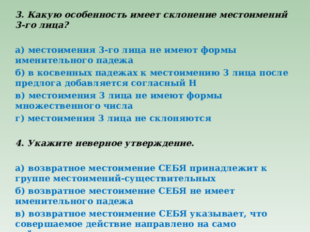 3. Какую особенность имеет склонение местоимений 3-го лица?   а) местоимения 3-го лица не имеют формы именительного падежа б) в косвенных падежах к местоимению 3 лица после предлога добавляется согласный Н в) местоимения 3 лица не имеют формы множественного числа г) местоимения 3 лица не склоняются   4. Укажите неверное утверждение.   а) возвратное местоимение СЕБЯ принадлежит к группе местоимений-существительных б) возвратное местоимение СЕБЯ не имеет именительного падежа в) возвратное местоимение СЕБЯ указывает, что совершаемое действие направлено на само действующее лицо г) возвратное местоимение СЕБЯ изменяется по родам 