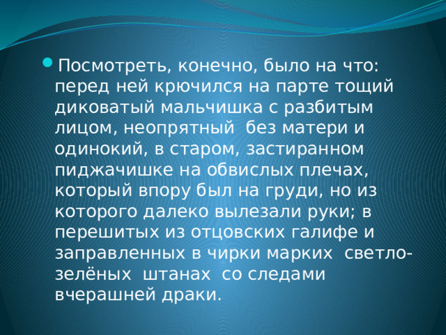 Посмотреть, конечно, было на что: перед ней крючился на парте тощий диковатый мальчишка с разбитым лицом, неопрятный без матери и одинокий, в старом, застиранном пиджачишке на обвислых плечах, который впору был на груди, но из которого далеко вылезали руки; в перешитых из отцовских галифе и заправленных в чирки марких светло-зелёных штанах со следами вчерашней драки. 