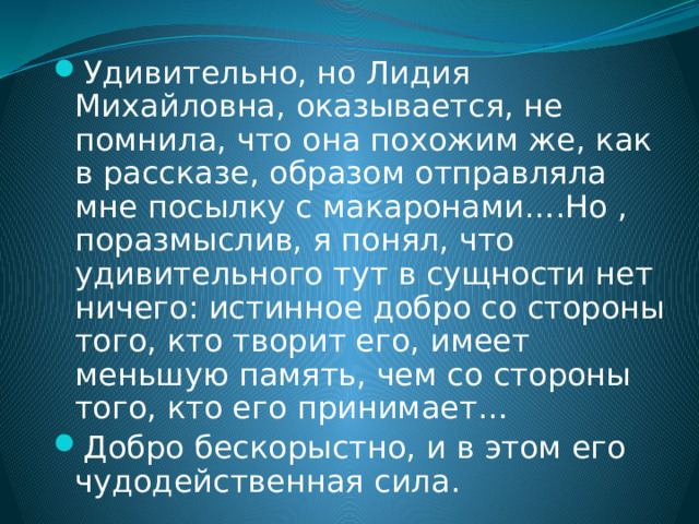 Удивительно, но Лидия Михайловна, оказывается, не помнила, что она похожим же, как в рассказе, образом отправляла мне посылку с макаронами….Но , поразмыслив, я понял, что удивительного тут в сущности нет ничего: истинное добро со стороны того, кто творит его, имеет меньшую память, чем со стороны того, кто его принимает… Добро бескорыстно, и в этом его чудодейственная сила. 