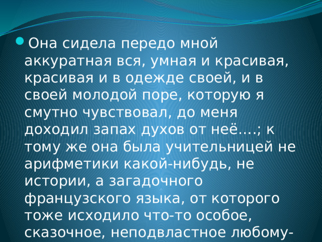 Она сидела передо мной аккуратная вся, умная и красивая, красивая и в одежде своей, и в своей молодой поре, которую я смутно чувствовал, до меня доходил запах духов от неё….; к тому же она была учительницей не арифметики какой-нибудь, не истории, а загадочного французского языка, от которого тоже исходило что-то особое, сказочное, неподвластное любому-каждому, как, например, мне. 