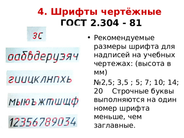 4. Шрифты чертёжные   ГОСТ 2.304 - 81 Рекомендуемые размеры шрифта для надписей на учебных чертежах: (высота в мм) № 2,5; 3,5 ; 5; 7; 10; 14; 20 Строчные буквы выполняются на один номер шрифта меньше, чем заглавные. 