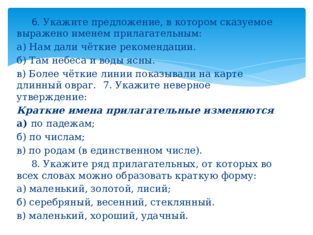  6. Укажите предложение, в котором сказуемое выражено именем прилагательным: а) Нам дали чёткие рекомендации. б) Там небеса и воды ясны. в) Более чёткие линии показывали на карте длинный овраг.  7. Укажите неверное утверждение: Краткие имена прилагательные изменяются а) по падежам; б) по числам; в) по родам (в единственном числе).  8. Укажите ряд прилагательных, от которых во всех словах можно образовать краткую форму: а) маленький, золотой, лисий; б) серебряный, весенний, стеклянный. в) маленький, хороший, удачный.  