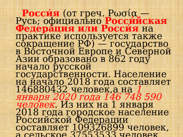  Росси́я  (от греч. Ρωσία — Русь; официально Росси́йская Федера́ция или Росси́я  на практике используется также сокращение РФ) — государство в Восточной Европе и Северной Азии образовано в 862 году начало русской государственности. Население на начало 2018 года составляет 146880432 человек,а на 1 января 2020 года 146 748 590 человек . Из них на 1 января 2018 года городское население Российской Федерации составляет 109326899 человек, а сельское 37553533 человек. При этом  мужское население составляет 46%, а женское 54%. 
