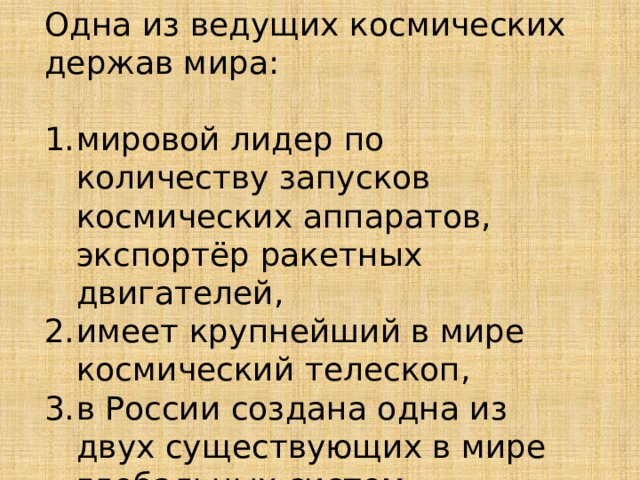 Одна из ведущих космических держав мира: мировой лидер по количеству запусков космических аппаратов, экспортёр ракетных двигателей, имеет крупнейший в мире космический телескоп, в России создана одна из двух существующих в мире глобальных систем спутниковой навигации; 