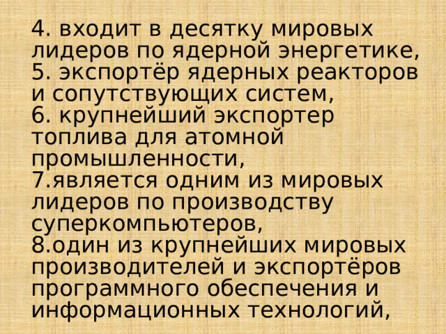 4. входит в десятку мировых лидеров по ядерной энергетике, 5. экспортёр ядерных реакторов и сопутствующих систем, 6. крупнейший экспортер топлива для атомной промышленности, 7.является одним из мировых лидеров по производству суперкомпьютеров, 8.один из крупнейших мировых производителей и экспортёров программного обеспечения и информационных технологий, 