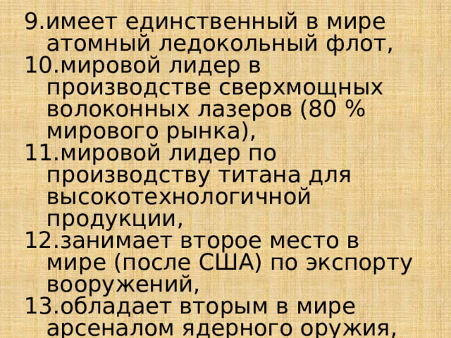 9.имеет единственный в мире атомный ледокольный флот, 10.мировой лидер в производстве сверхмощных волоконных лазеров (80 % мирового рынка), 11.мировой лидер по производству титана для высокотехнологичной продукции, 12.занимает второе место в мире (после США) по экспорту вооружений, 13.обладает вторым в мире арсеналом ядерного оружия, 