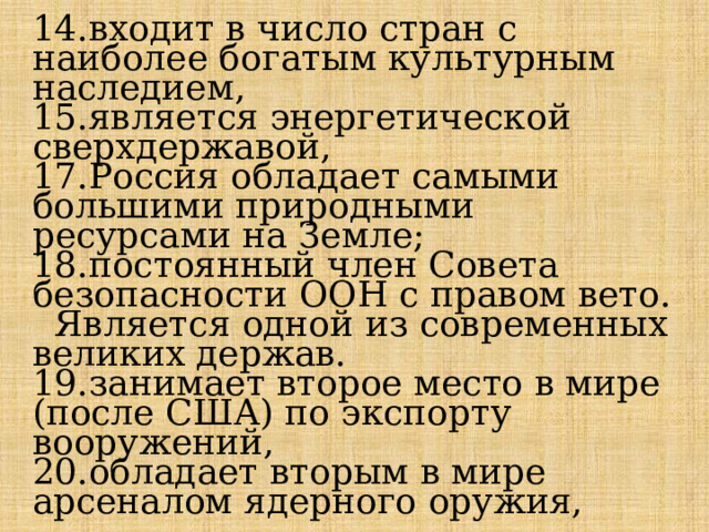 14.входит в число стран с наиболее богатым культурным наследием, 15.является энергетической сверхдержавой, 17.Россия обладает самыми большими природными ресурсами на Земле; 18.постоянный член Совета безопасности ООН с правом вето.  Является одной из современных великих держав. 19.занимает второе место в мире (после США) по экспорту вооружений, 20.обладает вторым в мире арсеналом ядерного оружия, 