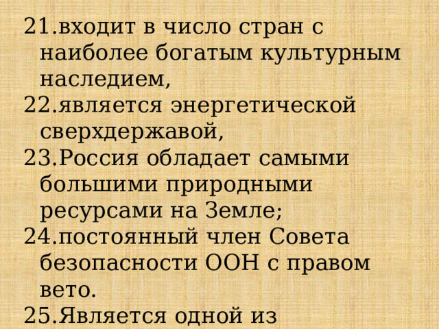 21.входит в число стран с наиболее богатым культурным наследием, 22.является энергетической сверхдержавой, 23.Россия обладает самыми большими природными ресурсами на Земле; 24.постоянный член Совета безопасности ООН с правом вето. 25.Является одной из современных великих держав. 