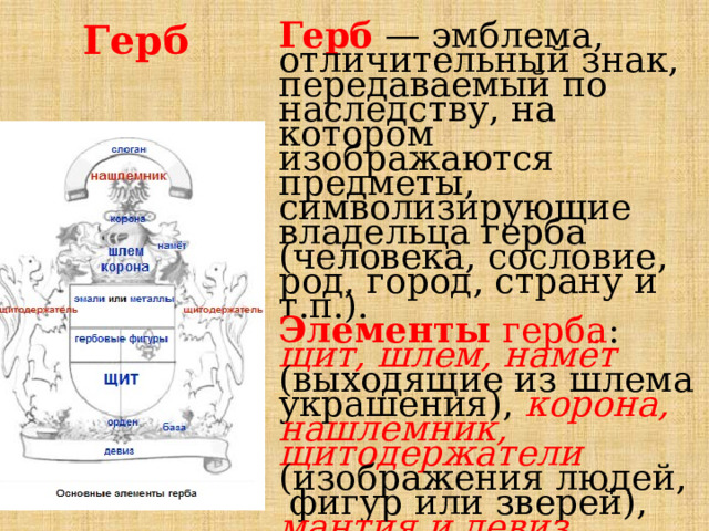 Герб Герб — эмблема, отличительный знак, передаваемый по наследству, на котором изображаются предметы, символизирующие владельца герба (человека, сословие, род, город, страну и т.п.). Элементы герба : щит, шлем, намёт (выходящие из шлема украшения), корона, нашлемник, щитодержатели (изображения людей, фигур или зверей), мантия и девиз 
