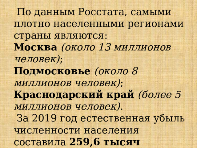  По данным Росстата, самыми плотно населенными регионами страны являются: Москва  (около 13 миллионов человек) ; Подмосковье  (около 8 миллионов человек) ; Краснодарский край   (более 5 миллионов человек) .  За 2019 год естественная убыль численности населения составила  259,6 тысяч человек , самая высокая за 11 лет. 