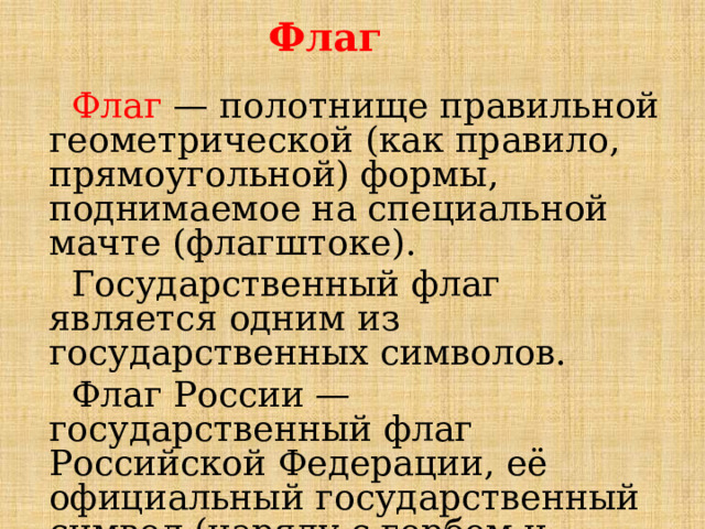 Флаг  Флаг — полотнище правильной геометрической (как правило, прямоугольной) формы, поднимаемое на специальной мачте (флагштоке).  Государственный флаг является одним из государственных символов.  Флаг России — государственный флаг Российской Федерации, её официальный государственный символ (наряду с гербом и гимном). 