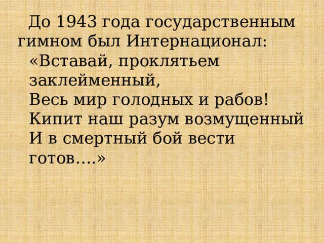  До 1943 года государственным гимном был Интернационал: «Вставай, проклятьем заклейменный, Весь мир голодных и рабов! Кипит наш разум возмущенный И в смертный бой вести готов….» 