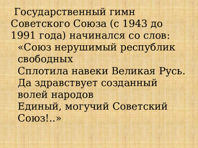  Государственный гимн Советского Союза (с 1943 до 1991 года) начинался со слов: «Союз нерушимый республик свободных Сплотила навеки Великая Русь. Да здравствует созданный волей народов Единый, могучий Советский Союз!..» 