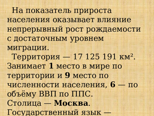  На показатель прироста населения оказывает влияние непрерывный рост рождаемости с достаточным уровнем миграции.  Территория — 17 125 191 км². Занимает 1 место в мире по территории и 9 место по численности населения, 6  — по объёму ВВП по ППС. Столица — Москва . Государственный язык — русский. 