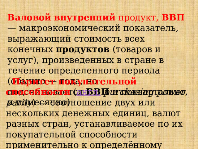  Валовой   внутренний  продукт,  ВВП  — макроэкономический показатель, выражающий стоимость всех конечных  продуктов  (товаров и услуг), произведенных в стране в течение определенного периода (обычно — года, но подсчитывается  ВВП  и поквартально, и помесячно)  Паритет покупательной способности   ( англ.   purchasing power parity ) — соотношение двух или нескольких денежных единиц, валют разных стран, устанавливаемое по их покупательной способности применительно к определённому набору товаров и услуг. 