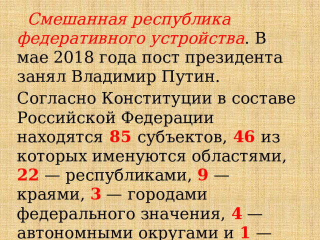  Смешанная республика федеративного устройства . В мае 2018 года пост президента занял Владимир Путин. Согласно Конституции в составе Российской Федерации находятся  85 субъектов, 46 из которых именуются областями, 22 — республиками, 9 — краями, 3 — городами федерального значения, 4 — автономными округами и 1 — автономной областью. 