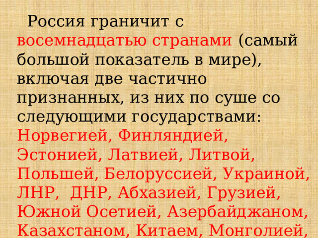  Россия граничит с восемнадцатью странами  (самый большой показатель в мире), включая две частично признанных, из них по суше со следующими государствами: Норвегией, Финляндией, Эстонией, Латвией, Литвой, Польшей, Белоруссией, Украиной, ЛНР, ДНР, Абхазией, Грузией, Южной Осетией, Азербайджаном, Казахстаном, Китаем, Монголией, Северной Кореей. По морю – Япония и США 
