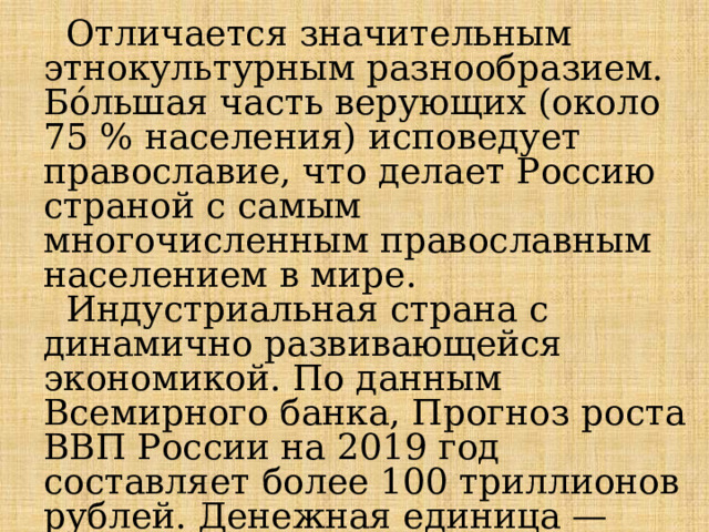  Отличается значительным этнокультурным разнообразием. Бо́льшая часть верующих (около 75 % населения) исповедует православие, что делает Россию страной с самым многочисленным православным населением в мире.  Индустриальная страна с динамично развивающейся экономикой. По данным Всемирного банка, Прогноз роста ВВП России на 2019 год составляет более 100 триллионов рублей. Денежная единица — российский рубль (усреднённый курс за 2019 год — 65,1 рубля за 1 доллар США). 