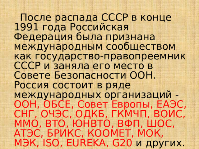  После распада СССР в конце 1991 года Российская Федерация была признана международным сообществом как государство-правопреемник СССР и заняла его место в Совете Безопасности ООН. Россия состоит в ряде международных организаций - ООН, ОБСЕ, Совет Европы, ЕАЭС, СНГ, ОЧЭС, ОДКБ, ГКМЧП, ВОИС, ММО, ВТО, ЮНВТО, ВФП, ШОС, АТЭС, БРИКС, КООМЕТ, МОК, МЭК, ISO, EUREKA, G20 и других. 