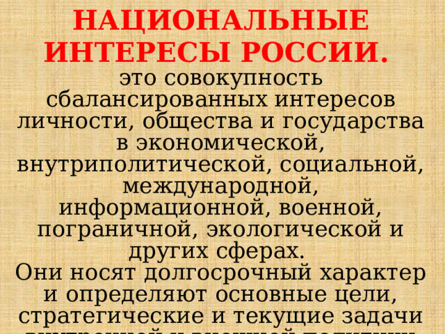 НАЦИОНАЛЬНЫЕ ИНТЕРЕСЫ РОССИИ. это совокупность сбалансированных интересов личности, общества и государства в экономической, внутриполитической, социальной, международной, информационной, военной, пограничной, экологической и других сферах. Они носят долгосрочный характер и определяют основные цели, стратегические и текущие задачи внутренней и внешней политики государства. 