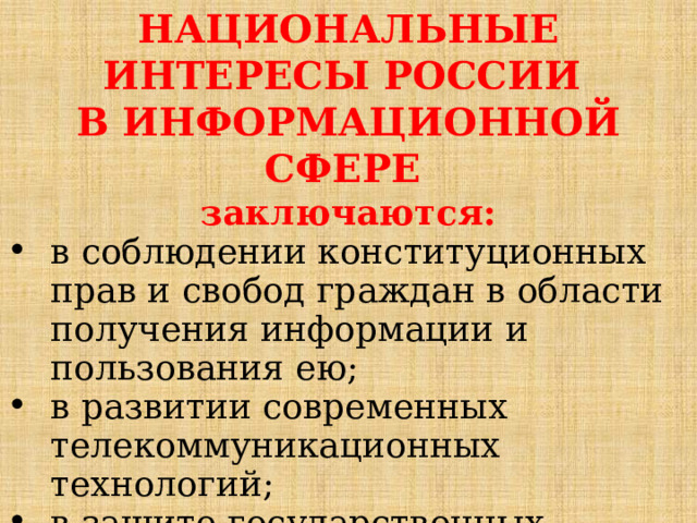 НАЦИОНАЛЬНЫЕ ИНТЕРЕСЫ РОССИИ В ИНФОРМАЦИОННОЙ СФЕРЕ  заключаются: в соблюдении конституционных прав и свобод граждан в области получения информации и пользования ею; в развитии современных телекоммуникационных технологий; в защите государственных информационных ресурсов от несанкционированного доступа. 