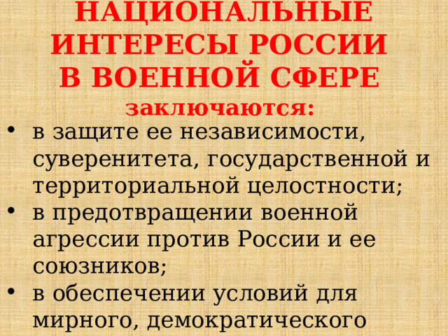 НАЦИОНАЛЬНЫЕ ИНТЕРЕСЫ РОССИИ В ВОЕННОЙ СФЕРЕ заключаются: в защите ее независимости, суверенитета, государственной и территориальной целостности; в предотвращении военной агрессии против России и ее союзников; в обеспечении условий для мирного, демократического развития государства. 