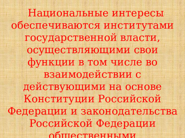  Национальные интересы обеспечиваются институтами государственной власти, осуществляющими свои функции в том числе во взаимодействии с действующими на основе Конституции Российской Федерации и законодательства Российской Федерации общественными организациями. 