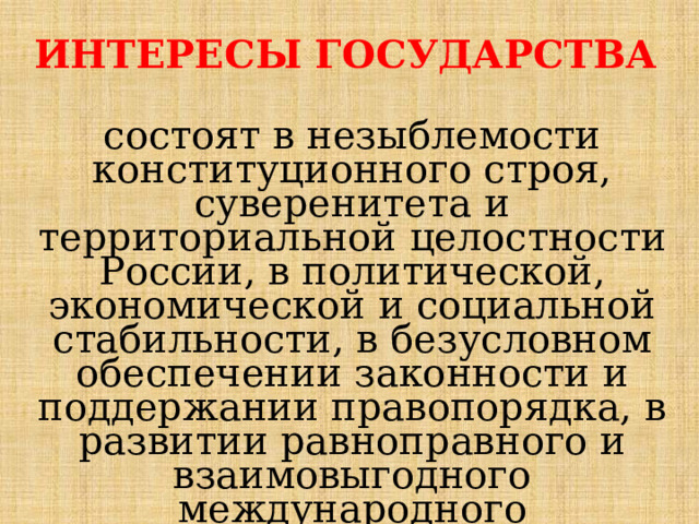 ИНТЕРЕСЫ ГОСУДАРСТВА  состоят в незыблемости конституционного строя, суверенитета и территориальной целостности России, в политической, экономической и социальной стабильности, в безусловном обеспечении законности и поддержании правопорядка, в развитии равноправного и взаимовыгодного международного сотрудничества. 