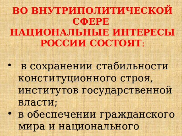 ВО ВНУТРИПОЛИТИЧЕСКОЙ СФЕРЕ НАЦИОНАЛЬНЫЕ ИНТЕРЕСЫ РОССИИ СОСТОЯТ :  в сохранении стабильности конституционного строя, институтов государственной власти; в обеспечении гражданского мира и национального согласия;  территориальной целостности; 