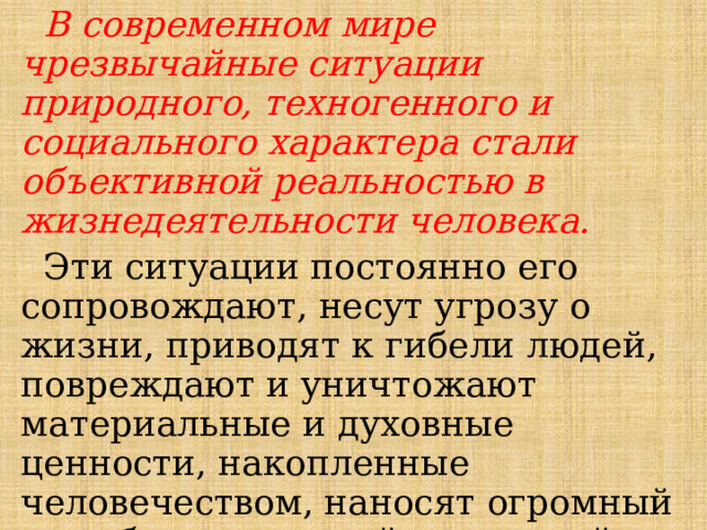  В современном мире чрезвычайные ситуации природного, техногенного и социального характера стали объективной реальностью в жизнедеятельности человека.  Эти ситуации постоянно его сопровождают, несут угрозу о жизни, приводят к гибели людей, повреждают и уничтожают материальные и духовные ценности, накопленные человечеством, наносят огромный ущерб окружающей природной среде, обществу и цивилизации. 