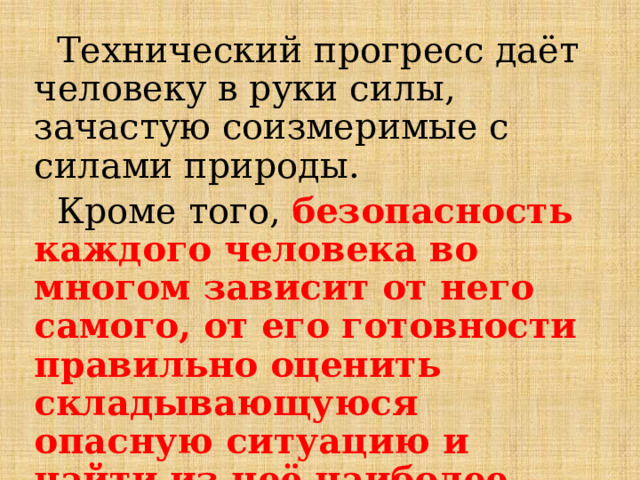  Технический прогресс даёт человеку в руки силы, зачастую соизмеримые с силами природы.  Кроме того, безопасность каждого человека во многом зависит от него самого, от его готовности правильно оценить складывающуюся опасную ситуацию и найти из неё наиболее безопасный выход. 