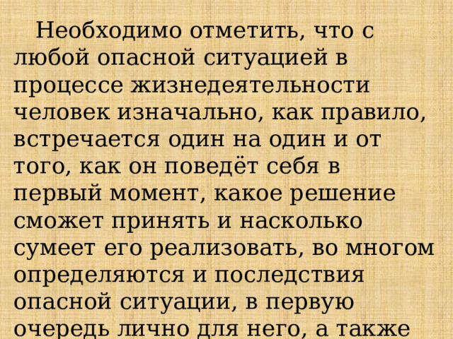  Необходимо отметить, что с любой опасной ситуацией в процессе жизнедеятельности человек изначально, как правило, встречается один на один и от того, как он поведёт себя в первый момент, какое решение сможет принять и насколько сумеет его реализовать, во многом определяются и последствия опасной ситуации, в первую очередь лично для него, а также для окружающих. 