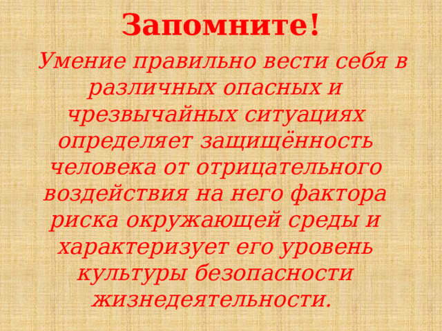 Запомните!    Умение правильно вести себя в различных опасных и чрезвычайных ситуациях определяет защищённость человека от отрицательного воздействия на него фактора риска окружающей среды и характеризует его уровень культуры безопасности жизнедеятельности. 