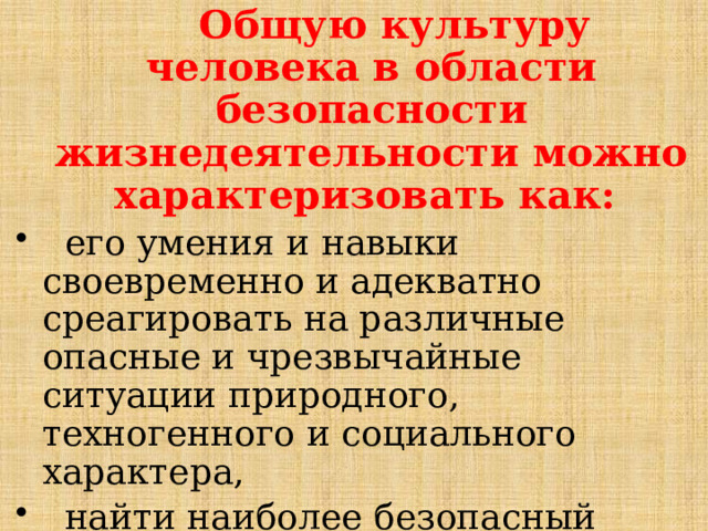  Общую культуру человека в области безопасности жизнедеятельности можно характеризовать как:  его умения и навыки своевременно и адекватно среагировать на различные опасные и чрезвычайные ситуации природного, техногенного и социального характера,  найти наиболее безопасный выход из сложившейся ситуации, снизить фактор риска лично для себя и для окружающих. 