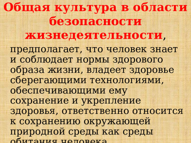 Общая культура в области безопасности жизнедеятельности , предполагает, что человек знает и соблюдает нормы здорового образа жизни, владеет здоровье сберегающими технологиями, обеспечивающими ему сохранение и укрепление здоровья, ответственно относится к сохранению окружающей природной среды как среды обитания человека. 