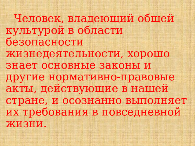 Человек, владеющий общей культурой в области безопасности жизнедеятельности, хорошо знает основные законы и другие нормативно-правовые акты, действующие в нашей стране, и осознанно выполняет их требования в повседневной жизни. 