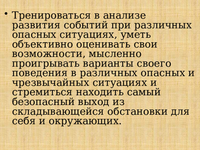 Тренироваться в анализе развития событий при различных опасных ситуациях, уметь объективно оценивать свои возможности, мысленно проигрывать варианты своего поведения в различных опасных и чрезвычайных ситуациях и стремиться находить самый безопасный выход из складывающейся обстановки для себя и окружающих. 