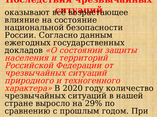 Последствия чрезвычайных ситуаций оказывают всё возрастающее влияние на состояние национальной безопасности России. Согласно данным ежегодных государственных докладов «О состоянии защиты населения и территорий Российской Федерации от чрезвычайных ситуаций природного и техногенного характера» В 2020 году количество чрезвычайных ситуаций в нашей стране выросло на 29% по сравнению с прошлым годом. При этом удалось значительно сократить число пострадавших и погибших, увеличив количество спасенных. 